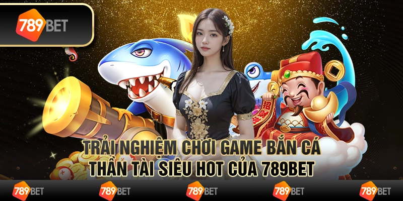 Trải Nghiệm Chơi Game Bắn Cá Thần Tài Siêu Hot Của 789bet