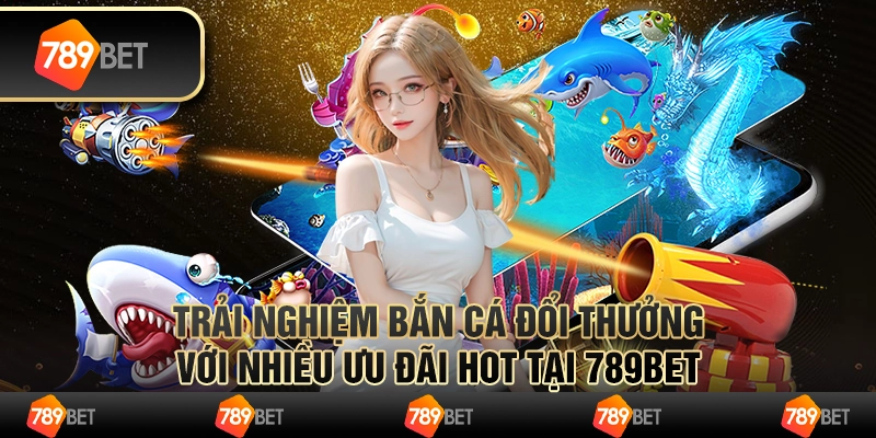 Trải Nghiệm Bắn Cá Đổi Thưởng Nhiều Ưu Đãi Hot Tại 789bet