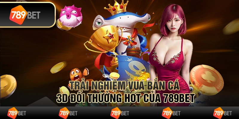 Trải nghiệm vua bắn cá 3d đổi thưởng hot của 789bet