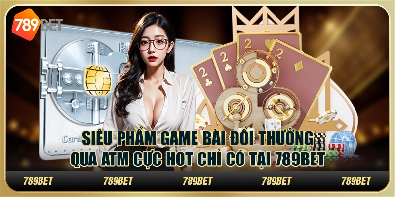 Siêu Phẩm Game Bài Đổi Thưởng Qua Atm Cực Hot Tại 789bet