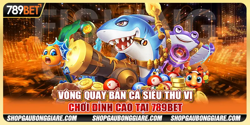 Vòng Quay Bắn Cá Siêu Thú Vị - Chơi Đỉnh Cao Tại 789BET